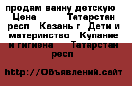 продам ванну детскую › Цена ­ 100 - Татарстан респ., Казань г. Дети и материнство » Купание и гигиена   . Татарстан респ.